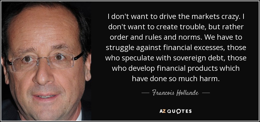 I don't want to drive the markets crazy. I don't want to create trouble, but rather order and rules and norms. We have to struggle against financial excesses, those who speculate with sovereign debt, those who develop financial products which have done so much harm. - Francois Hollande