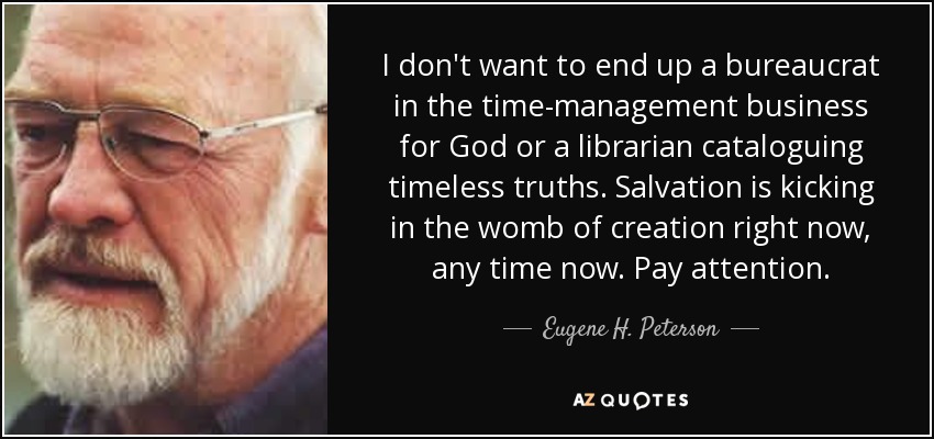 I don't want to end up a bureaucrat in the time-management business for God or a librarian cataloguing timeless truths. Salvation is kicking in the womb of creation right now, any time now. Pay attention. - Eugene H. Peterson