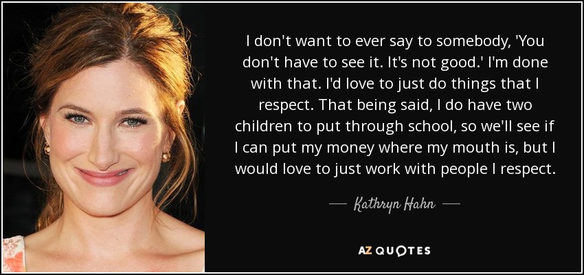 I don't want to ever say to somebody, 'You don't have to see it. It's not good.' I'm done with that. I'd love to just do things that I respect. That being said, I do have two children to put through school, so we'll see if I can put my money where my mouth is, but I would love to just work with people I respect. - Kathryn Hahn