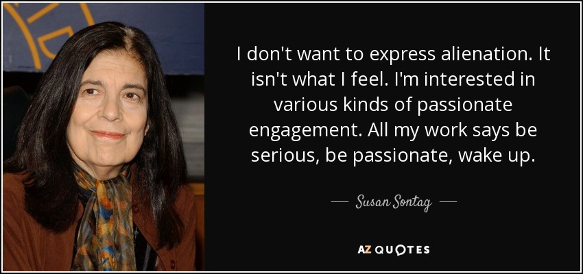 I don't want to express alienation. It isn't what I feel. I'm interested in various kinds of passionate engagement. All my work says be serious, be passionate, wake up. - Susan Sontag