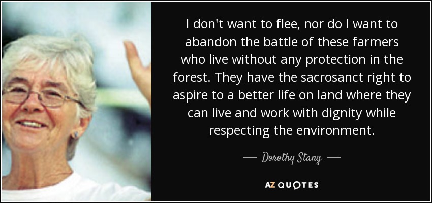 I don't want to flee, nor do I want to abandon the battle of these farmers who live without any protection in the forest. They have the sacrosanct right to aspire to a better life on land where they can live and work with dignity while respecting the environment. - Dorothy Stang
