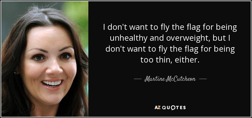 I don't want to fly the flag for being unhealthy and overweight, but I don't want to fly the flag for being too thin, either. - Martine McCutcheon