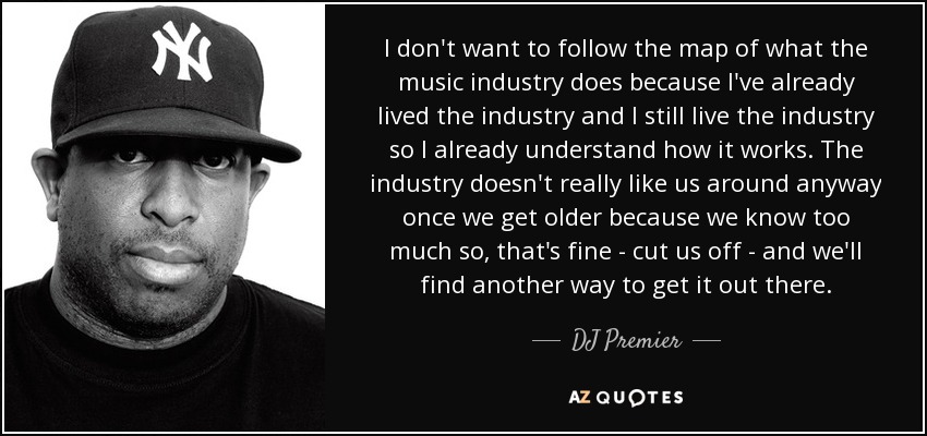 I don't want to follow the map of what the music industry does because I've already lived the industry and I still live the industry so I already understand how it works. The industry doesn't really like us around anyway once we get older because we know too much so, that's fine - cut us off - and we'll find another way to get it out there. - DJ Premier