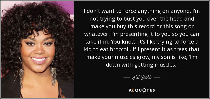 I don't want to force anything on anyone. I'm not trying to bust you over the head and make you buy this record or this song or whatever. I'm presenting it to you so you can take it in. You know, it's like trying to force a kid to eat broccoli. If I present it as trees that make your muscles grow, my son is like, 'I'm down with getting muscles.' - Jill Scott