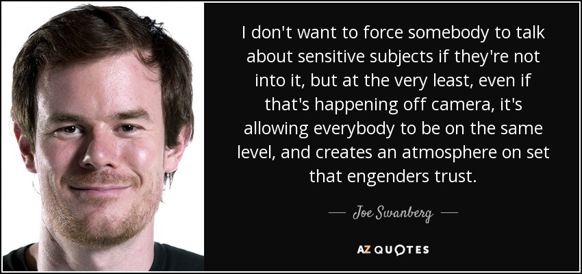 I don't want to force somebody to talk about sensitive subjects if they're not into it, but at the very least, even if that's happening off camera, it's allowing everybody to be on the same level, and creates an atmosphere on set that engenders trust. - Joe Swanberg