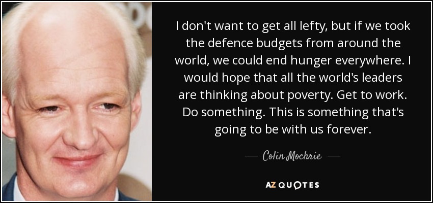 I don't want to get all lefty, but if we took the defence budgets from around the world, we could end hunger everywhere. I would hope that all the world's leaders are thinking about poverty. Get to work. Do something. This is something that's going to be with us forever. - Colin Mochrie