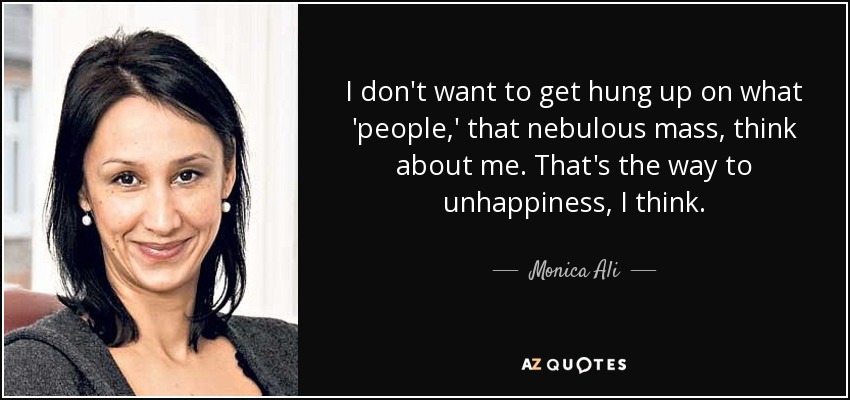 I don't want to get hung up on what 'people,' that nebulous mass, think about me. That's the way to unhappiness, I think. - Monica Ali