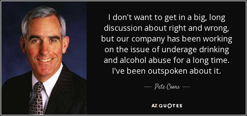 I don't want to get in a big, long discussion about right and wrong, but our company has been working on the issue of underage drinking and alcohol abuse for a long time. I've been outspoken about it. - Pete Coors
