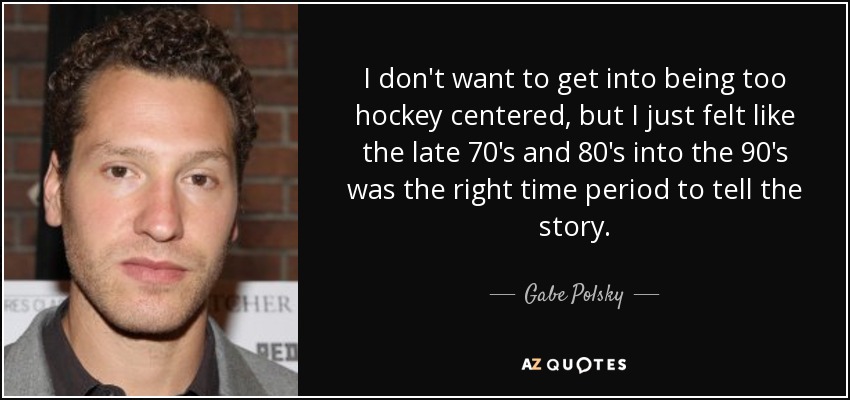 I don't want to get into being too hockey centered, but I just felt like the late 70's and 80's into the 90's was the right time period to tell the story. - Gabe Polsky