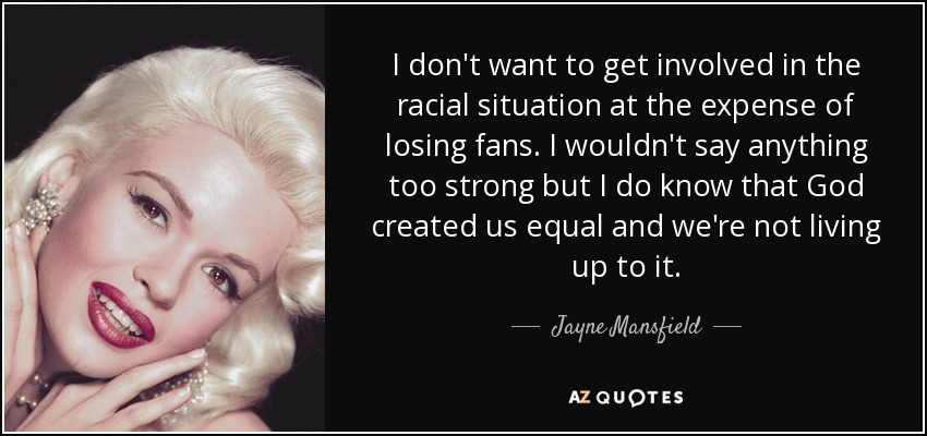 I don't want to get involved in the racial situation at the expense of losing fans. I wouldn't say anything too strong but I do know that God created us equal and we're not living up to it. - Jayne Mansfield