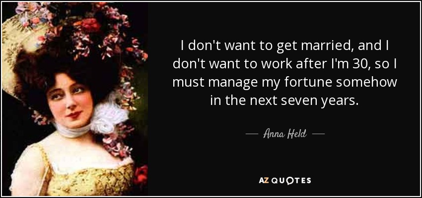 I don't want to get married, and I don't want to work after I'm 30, so I must manage my fortune somehow in the next seven years. - Anna Held