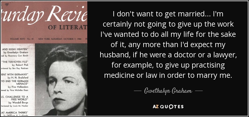 I don't want to get married ... I'm certainly not going to give up the work I've wanted to do all my life for the sake of it, any more than I'd expect my husband, if he were a doctor or a lawyer, for example, to give up practising medicine or law in order to marry me. - Gwethalyn Graham