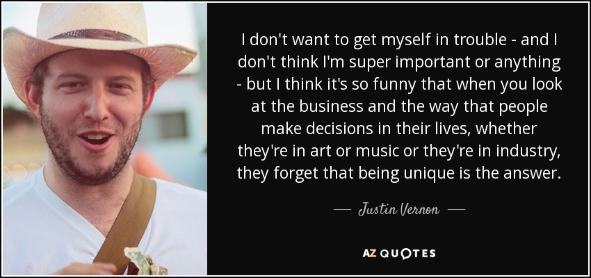 I don't want to get myself in trouble - and I don't think I'm super important or anything - but I think it's so funny that when you look at the business and the way that people make decisions in their lives, whether they're in art or music or they're in industry, they forget that being unique is the answer. - Justin Vernon