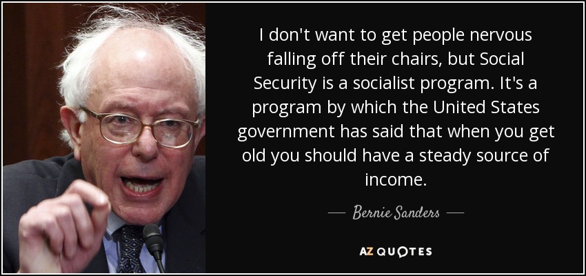 I don't want to get people nervous falling off their chairs, but Social Security is a socialist program. It's a program by which the United States government has said that when you get old you should have a steady source of income. - Bernie Sanders