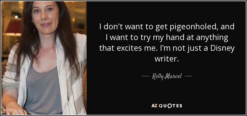 I don't want to get pigeonholed, and I want to try my hand at anything that excites me. I'm not just a Disney writer. - Kelly Marcel