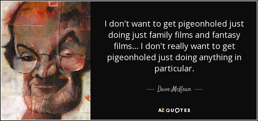 I don't want to get pigeonholed just doing just family films and fantasy films... I don't really want to get pigeonholed just doing anything in particular. - Dave McKean