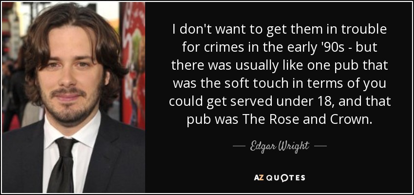 I don't want to get them in trouble for crimes in the early '90s - but there was usually like one pub that was the soft touch in terms of you could get served under 18, and that pub was The Rose and Crown. - Edgar Wright