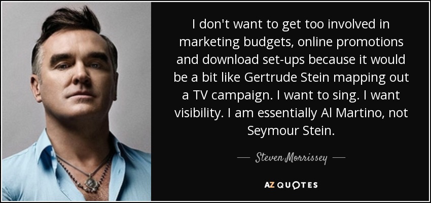 I don't want to get too involved in marketing budgets, online promotions and download set-ups because it would be a bit like Gertrude Stein mapping out a TV campaign. I want to sing. I want visibility. I am essentially Al Martino, not Seymour Stein. - Steven Morrissey