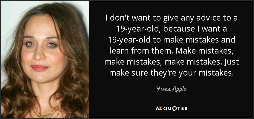 I don't want to give any advice to a 19-year-old, because I want a 19-year-old to make mistakes and learn from them. Make mistakes, make mistakes, make mistakes. Just make sure they're your mistakes. - Fiona Apple