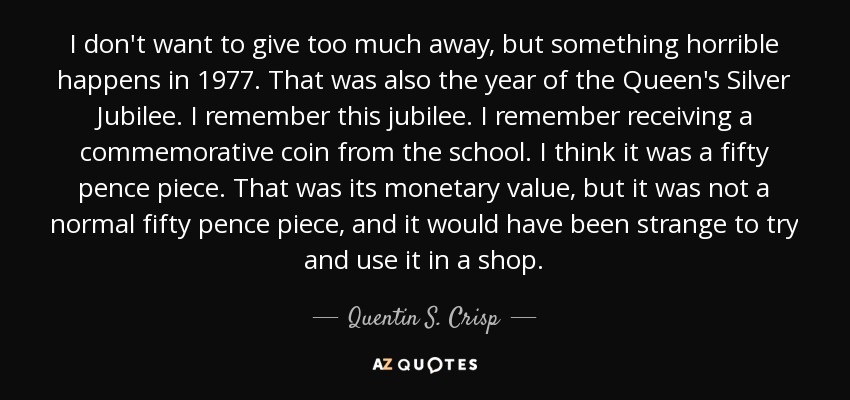I don't want to give too much away, but something horrible happens in 1977. That was also the year of the Queen's Silver Jubilee. I remember this jubilee. I remember receiving a commemorative coin from the school. I think it was a fifty pence piece. That was its monetary value, but it was not a normal fifty pence piece, and it would have been strange to try and use it in a shop. - Quentin S. Crisp