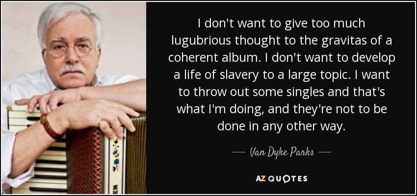 I don't want to give too much lugubrious thought to the gravitas of a coherent album. I don't want to develop a life of slavery to a large topic. I want to throw out some singles and that's what I'm doing, and they're not to be done in any other way. - Van Dyke Parks