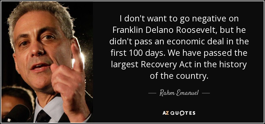 I don't want to go negative on Franklin Delano Roosevelt, but he didn't pass an economic deal in the first 100 days. We have passed the largest Recovery Act in the history of the country. - Rahm Emanuel