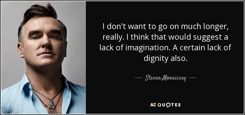 I don't want to go on much longer, really. I think that would suggest a lack of imagination. A certain lack of dignity also. - Steven Morrissey
