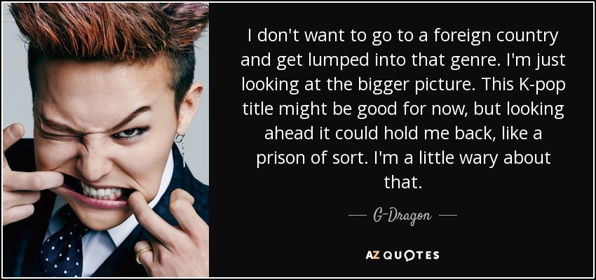 I don't want to go to a foreign country and get lumped into that genre. I'm just looking at the bigger picture. This K-pop title might be good for now, but looking ahead it could hold me back, like a prison of sort. I'm a little wary about that. - G-Dragon