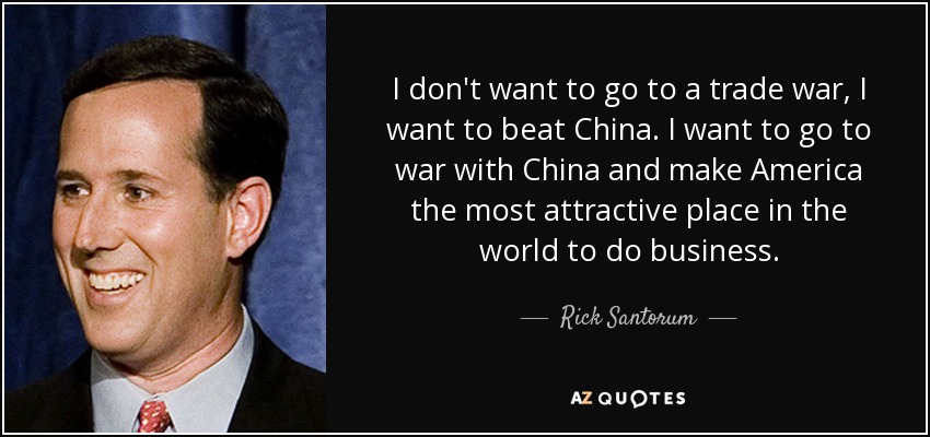 I don't want to go to a trade war, I want to beat China. I want to go to war with China and make America the most attractive place in the world to do business. - Rick Santorum