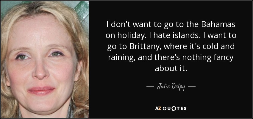I don't want to go to the Bahamas on holiday. I hate islands. I want to go to Brittany, where it's cold and raining, and there's nothing fancy about it. - Julie Delpy