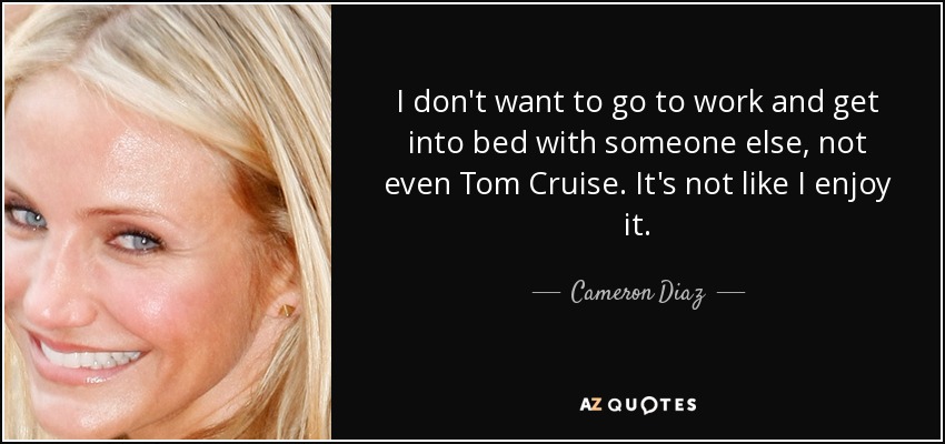 I don't want to go to work and get into bed with someone else, not even Tom Cruise. It's not like I enjoy it. - Cameron Diaz