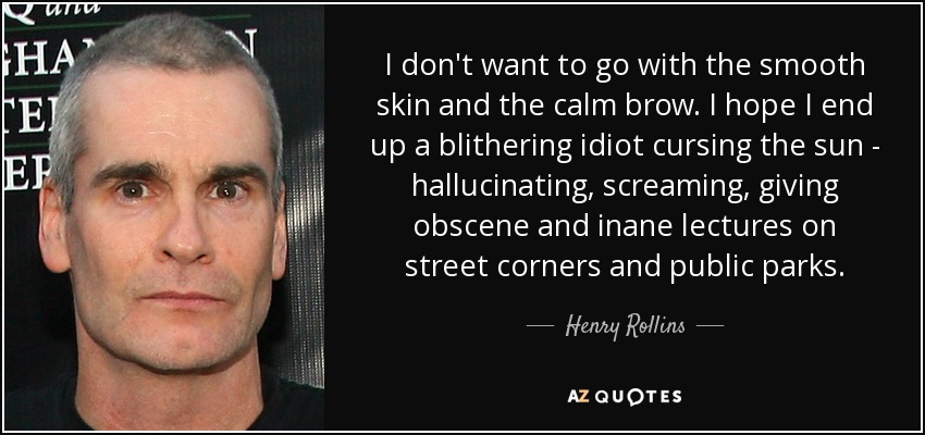 I don't want to go with the smooth skin and the calm brow. I hope I end up a blithering idiot cursing the sun - hallucinating, screaming, giving obscene and inane lectures on street corners and public parks. - Henry Rollins