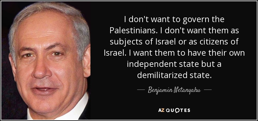 I don't want to govern the Palestinians. I don't want them as subjects of Israel or as citizens of Israel. I want them to have their own independent state but a demilitarized state. - Benjamin Netanyahu