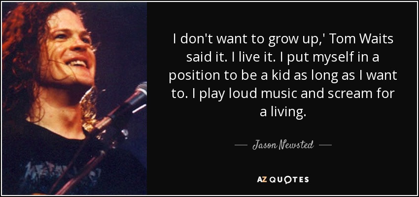 I don't want to grow up,' Tom Waits said it. I live it. I put myself in a position to be a kid as long as I want to. I play loud music and scream for a living. - Jason Newsted