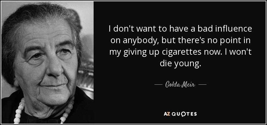 I don't want to have a bad influence on anybody, but there's no point in my giving up cigarettes now. I won't die young. - Golda Meir