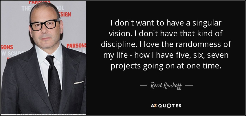 I don't want to have a singular vision. I don't have that kind of discipline. I love the randomness of my life - how I have five, six, seven projects going on at one time. - Reed Krakoff