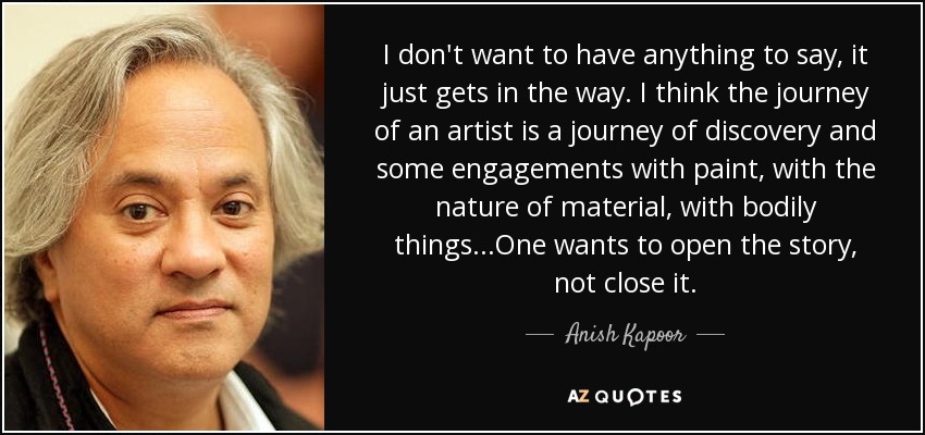I don't want to have anything to say, it just gets in the way. I think the journey of an artist is a journey of discovery and some engagements with paint, with the nature of material, with bodily things...One wants to open the story, not close it. - Anish Kapoor