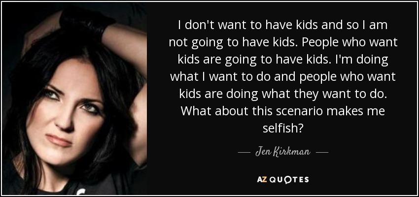 I don't want to have kids and so I am not going to have kids. People who want kids are going to have kids. I'm doing what I want to do and people who want kids are doing what they want to do. What about this scenario makes me selfish? - Jen Kirkman