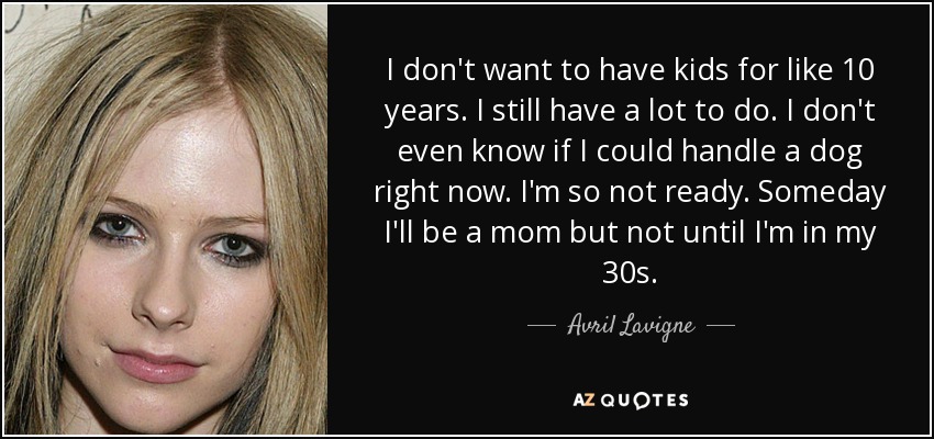 I don't want to have kids for like 10 years. I still have a lot to do. I don't even know if I could handle a dog right now. I'm so not ready. Someday I'll be a mom but not until I'm in my 30s. - Avril Lavigne