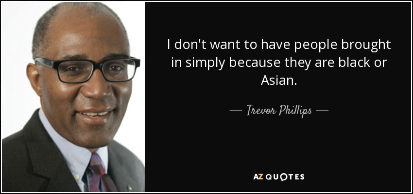 I don't want to have people brought in simply because they are black or Asian. - Trevor Phillips
