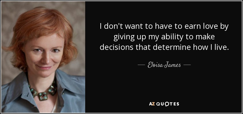 I don't want to have to earn love by giving up my ability to make decisions that determine how I live. - Eloisa James