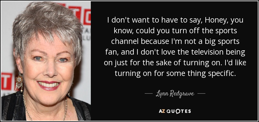 I don't want to have to say, Honey, you know, could you turn off the sports channel because I'm not a big sports fan, and I don't love the television being on just for the sake of turning on. I'd like turning on for some thing specific. - Lynn Redgrave