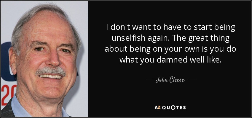 I don't want to have to start being unselfish again. The great thing about being on your own is you do what you damned well like. - John Cleese