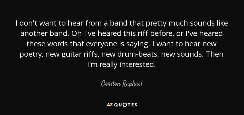 I don't want to hear from a band that pretty much sounds like another band. Oh I've heared this riff before, or I've heared these words that everyone is saying. I want to hear new poetry, new guitar riffs, new drum-beats, new sounds. Then I'm really interested. - Gordon Raphael