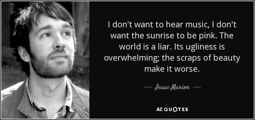 I don't want to hear music, I don't want the sunrise to be pink. The world is a liar. Its ugliness is overwhelming; the scraps of beauty make it worse. - Isaac Marion