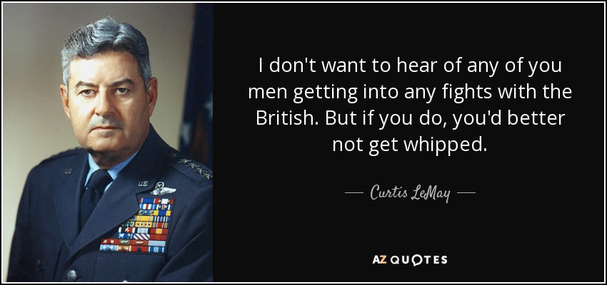 I don't want to hear of any of you men getting into any fights with the British. But if you do, you'd better not get whipped. - Curtis LeMay