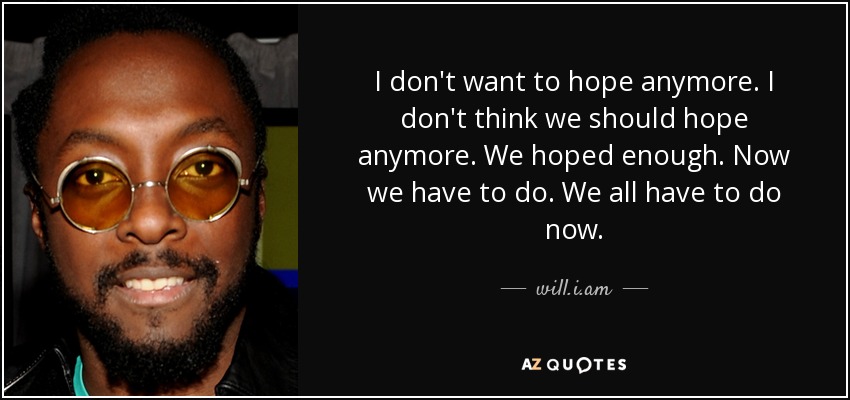 I don't want to hope anymore. I don't think we should hope anymore. We hoped enough. Now we have to do. We all have to do now. - will.i.am