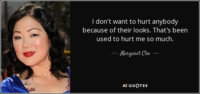 I don't want to hurt anybody because of their looks. That's been used to hurt me so much. - Margaret Cho