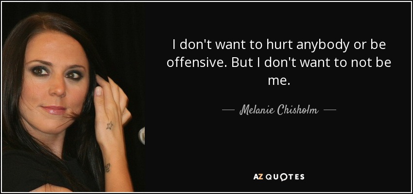 I don't want to hurt anybody or be offensive. But I don't want to not be me. - Melanie Chisholm