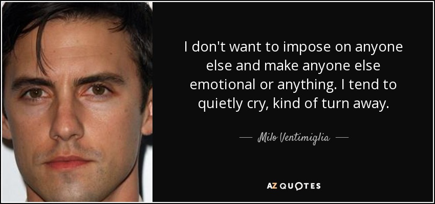 I don't want to impose on anyone else and make anyone else emotional or anything. I tend to quietly cry, kind of turn away. - Milo Ventimiglia
